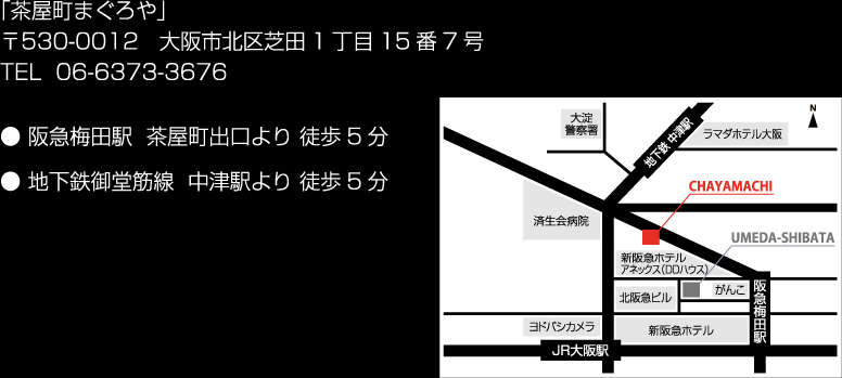 「茶屋町まぐろや」〒530-0012 大阪市北区芝田1丁目15番7号 TEL 06-6373-3676 ● 阪急梅田駅  茶屋町出口より 徒歩5分 ● 地下鉄御堂筋線  中津駅より 徒歩5分