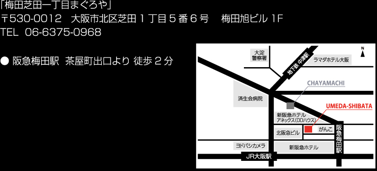「梅田芝田一丁目まぐろや」〒530-0012 大阪市北区芝田1丁目5番6号 梅田旭ビル1F TEL 06-6375-0968 ● 阪急梅田駅 茶屋町出口より 徒歩2分