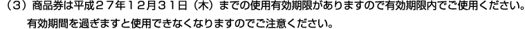 （３）商品券は平成２７年１２月３１日（木）までの使用有効期限がありますので有効期限内でご使用ください。有効期間を過ぎますと使用できなくなりますのでご注意ください。