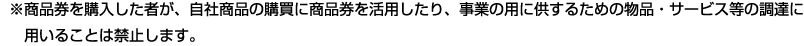 ※商品券を購入した者が、自社商品の購買に商品券を活用したり、事業の用に供するための物品・サービス等の調達に用いることは禁止します。