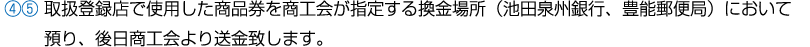 ④⑤ 取扱登録店で使用した商品券を商工会が指定する換金場所（池田泉州銀行、豊能郵便局）において預り、後日商工会より送金致します。。