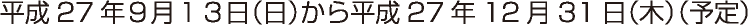 平成27年９月１３日（日）から平成27年12月31日（木）（予定）