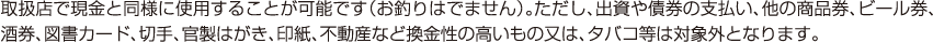 取扱店で現金と同様に使用することが可能です（お釣りはでません）。ただし、出資や債券の支払い、他の商品券、ビール券、酒券、図書カード、切手、官製はがき、印紙、不動産など換金性の高いもの又は、タバコ等は対象外となります。