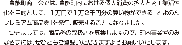 豊能町商工会では、豊能町内における個人消費の拡大と商工業活性化を目的として、１万円で１万２千円分の買い物ができる「とよのんプレミアム商品券」を発行、販売することになりました。つきましては、商品券の取扱店を募集しますので、町内事業者のみなさまには、ぜひともご登録いただきますようお願いいたします。