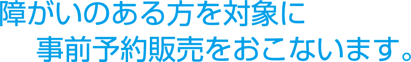 障がいのある方を対象に事前予約販売を行います。