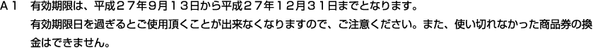 Ａ１　有効期限は、平成２７年９月１３日から平成２７年１２月３１日までとなります。有効期限日を過ぎるとご使用頂くことが出来なくなりますので、ご注意ください。また、使い切れなかった商品券の換金はできません。